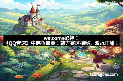 welcome彩神:《QQ音速》中韩争霸赛:韩方赛区探秘,激战正酣!